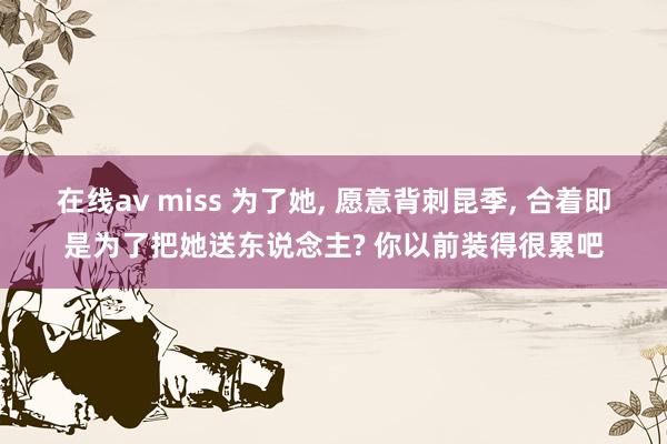 在线av miss 为了她， 愿意背刺昆季， 合着即是为了把她送东说念主? 你以前装得很累吧