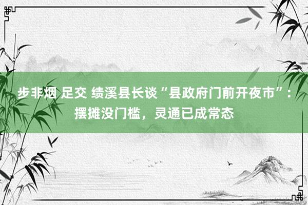 步非烟 足交 绩溪县长谈“县政府门前开夜市”：摆摊没门槛，灵通已成常态