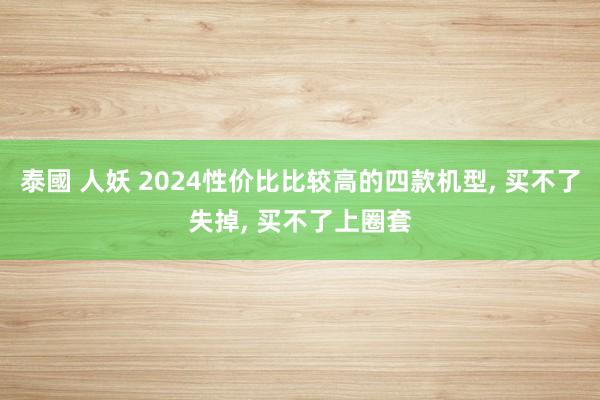 泰國 人妖 2024性价比比较高的四款机型， 买不了失掉， 买不了上圈套