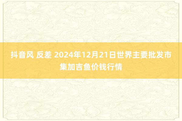 抖音风 反差 2024年12月21日世界主要批发市集加吉鱼价钱行情