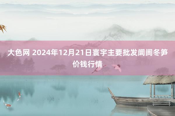 大色网 2024年12月21日寰宇主要批发阛阓冬笋价钱行情