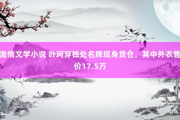 激情文学小说 叶珂穿独处名牌现身货仓，其中外衣售价17.5万