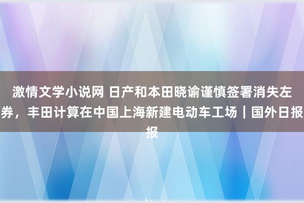 激情文学小说网 日产和本田晓谕谨慎签署消失左券，丰田计算在中国上海新建电动车工场｜国外日报