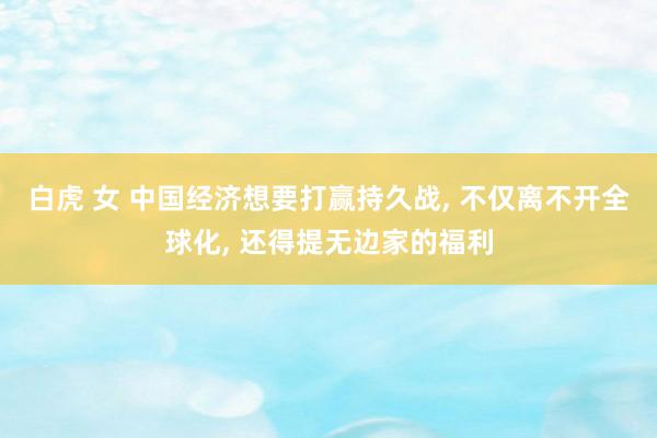 白虎 女 中国经济想要打赢持久战， 不仅离不开全球化， 还得提无边家的福利