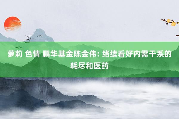 萝莉 色情 鹏华基金陈金伟: 络续看好内需干系的耗尽和医药