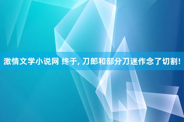 激情文学小说网 终于， 刀郎和部分刀迷作念了切割!