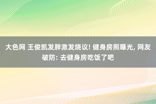 大色网 王俊凯发胖激发烧议! 健身房照曝光， 网友破防: 去健身房吃饭了吧