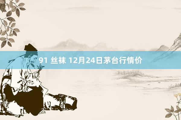 91 丝袜 12月24日茅台行情价