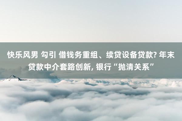 快乐风男 勾引 借钱务重组、续贷设备贷款? 年末贷款中介套路创新， 银行“抛清关系”