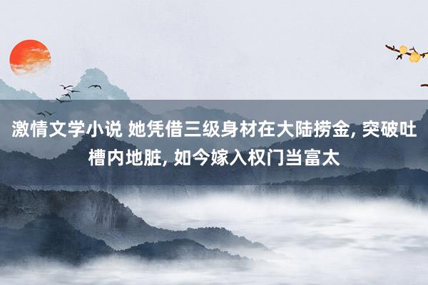 激情文学小说 她凭借三级身材在大陆捞金， 突破吐槽内地脏， 如今嫁入权门当富太