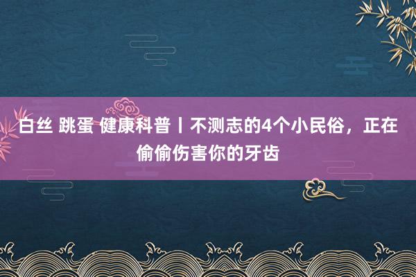 白丝 跳蛋 健康科普丨不测志的4个小民俗，正在偷偷伤害你的牙齿