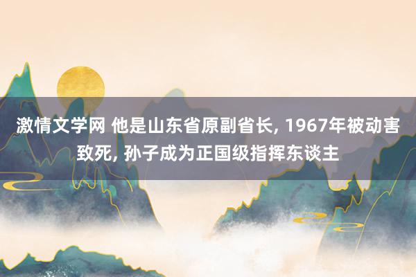 激情文学网 他是山东省原副省长， 1967年被动害致死， 孙子成为正国级指挥东谈主