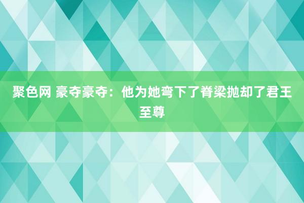 聚色网 豪夺豪夺：他为她弯下了脊梁抛却了君王至尊