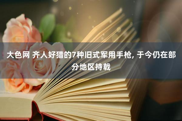 大色网 齐人好猎的7种旧式军用手枪， 于今仍在部分地区持戟