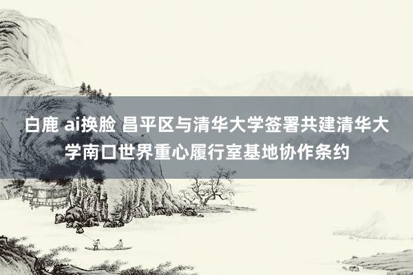 白鹿 ai换脸 昌平区与清华大学签署共建清华大学南口世界重心履行室基地协作条约