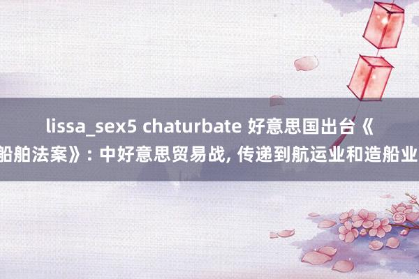 lissa_sex5 chaturbate 好意思国出台《船舶法案》: 中好意思贸易战， 传递到航运业和造船业!