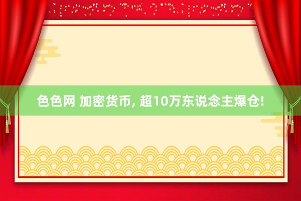 色色网 加密货币， 超10万东说念主爆仓!