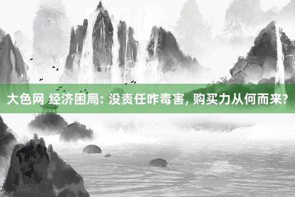 大色网 经济困局: 没责任咋毒害， 购买力从何而来?