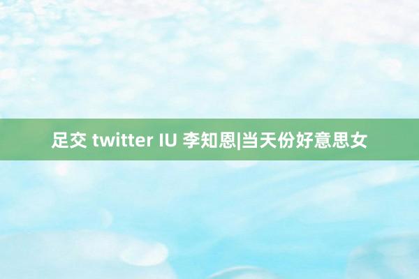 足交 twitter IU 李知恩|当天份好意思女