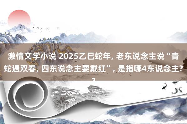 激情文学小说 2025乙巳蛇年， 老东说念主说“青蛇遇双春， 四东说念主要戴红”， 是指哪4东说念主?