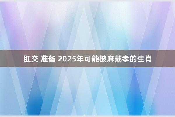 肛交 准备 2025年可能披麻戴孝的生肖