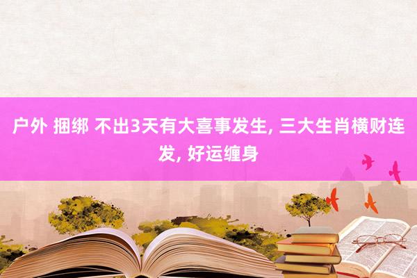 户外 捆绑 不出3天有大喜事发生， 三大生肖横财连发， 好运缠身