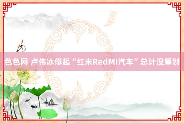 色色网 卢伟冰修起“红米RedMI汽车”总计没筹划