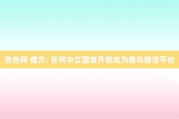 色色网 俄方: 任何中立国度齐能成为俄乌接洽平台