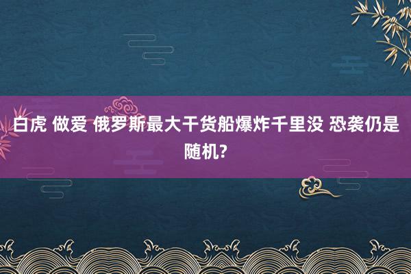 白虎 做爱 俄罗斯最大干货船爆炸千里没 恐袭仍是随机?