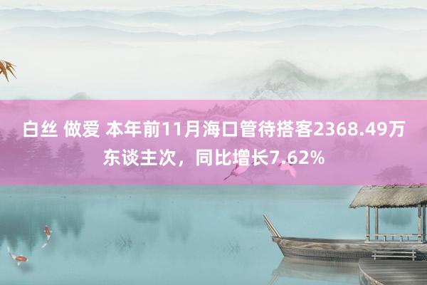 白丝 做爱 本年前11月海口管待搭客2368.49万东谈主次，同比增长7.62%