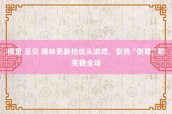 楠里 足交 腾林更新抢枕头游戏，姿势“倒霉”却笑翻全场