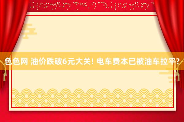 色色网 油价跌破6元大关! 电车费本已被油车拉平?