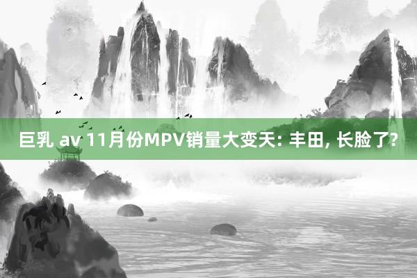 巨乳 av 11月份MPV销量大变天: 丰田， 长脸了?