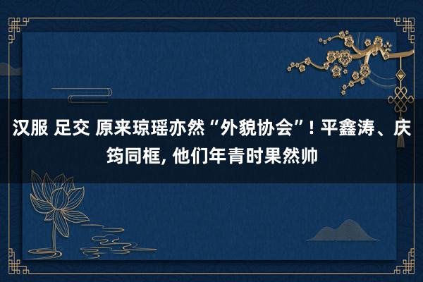 汉服 足交 原来琼瑶亦然“外貌协会”! 平鑫涛、庆筠同框， 他们年青时果然帅