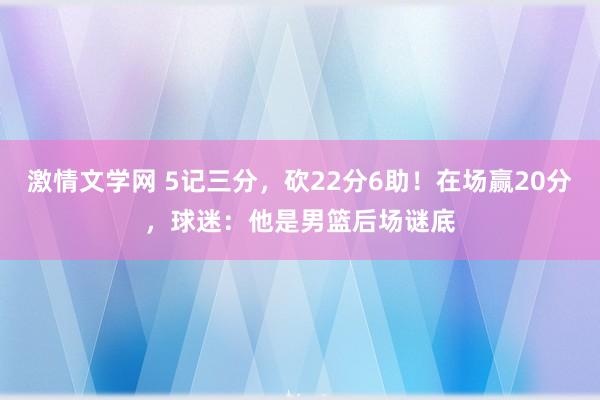 激情文学网 5记三分，砍22分6助！在场赢20分，球迷：他是男篮后场谜底