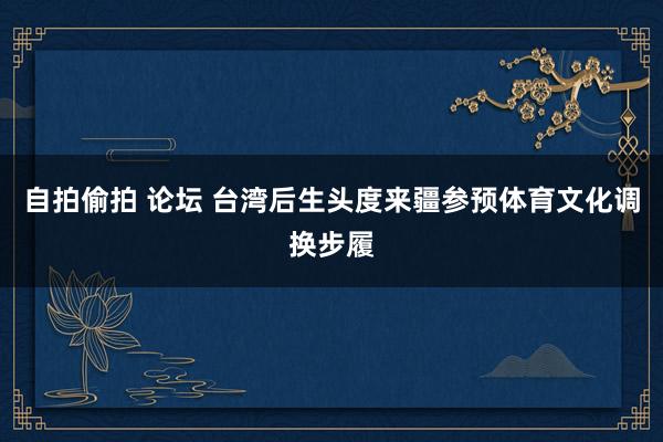 自拍偷拍 论坛 台湾后生头度来疆参预体育文化调换步履