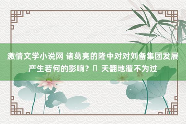 激情文学小说网 诸葛亮的隆中对对刘备集团发展产生若何的影响？‌天翻地覆不为过