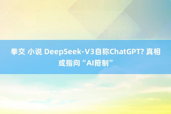 拳交 小说 DeepSeek-V3自称ChatGPT? 真相或指向“AI箝制”