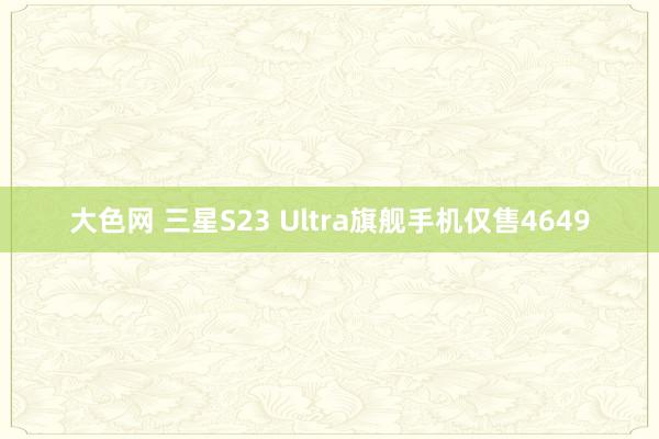 大色网 三星S23 Ultra旗舰手机仅售4649