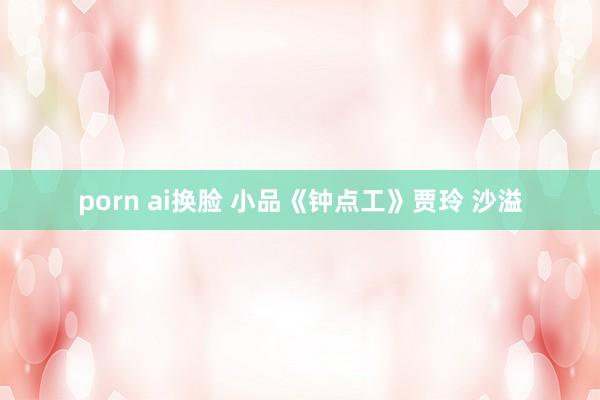 porn ai换脸 小品《钟点工》贾玲 沙溢