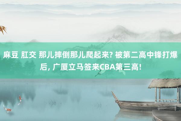 麻豆 肛交 那儿摔倒那儿爬起来? 被第二高中锋打爆后， 广厦立马签来CBA第三高!