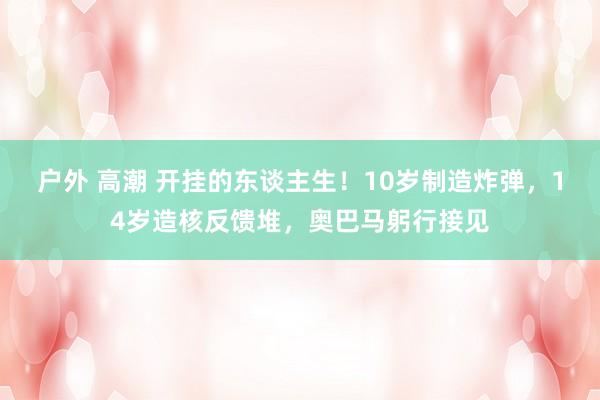 户外 高潮 开挂的东谈主生！10岁制造炸弹，14岁造核反馈堆，奥巴马躬行接见