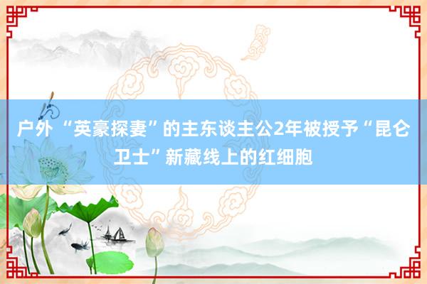 户外 “英豪探妻”的主东谈主公2年被授予“昆仑卫士”新藏线上的红细胞