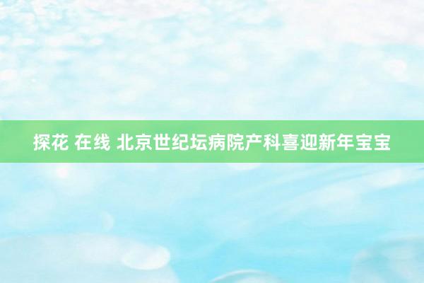 探花 在线 北京世纪坛病院产科喜迎新年宝宝