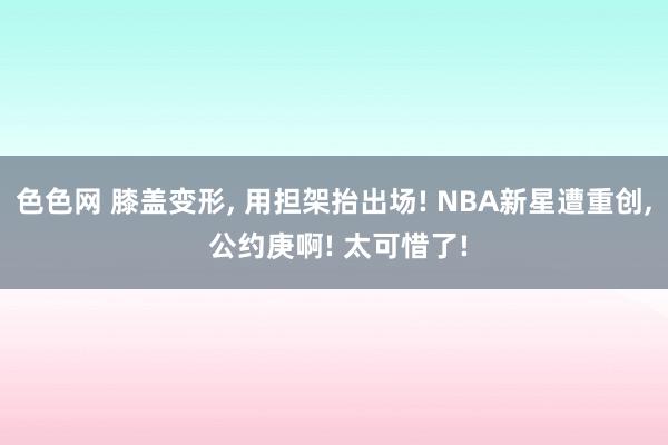 色色网 膝盖变形， 用担架抬出场! NBA新星遭重创， 公约庚啊! 太可惜了!