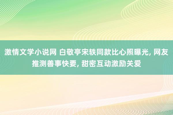 激情文学小说网 白敬亭宋轶同款比心照曝光， 网友推测善事快要， 甜密互动激励关爱