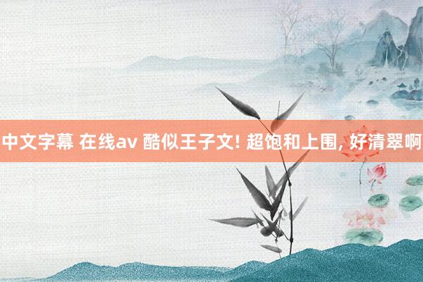 中文字幕 在线av 酷似王子文! 超饱和上围， 好清翠啊