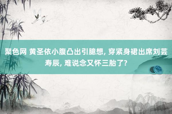 聚色网 黄圣依小腹凸出引臆想， 穿紧身裙出席刘芸寿辰， 难说念又怀三胎了?