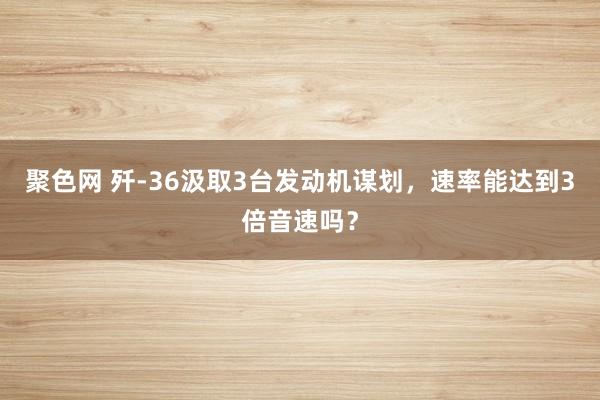 聚色网 歼-36汲取3台发动机谋划，速率能达到3倍音速吗？