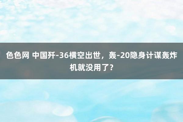 色色网 中国歼-36横空出世，轰-20隐身计谋轰炸机就没用了？